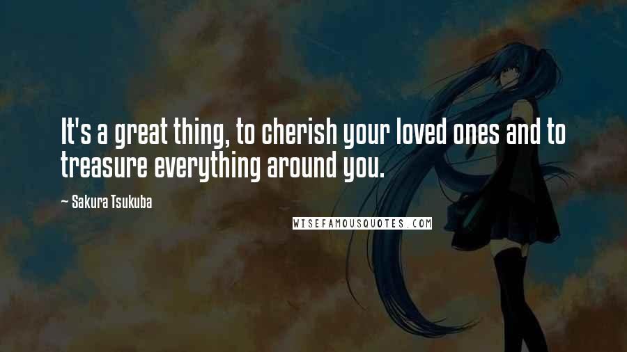 Sakura Tsukuba Quotes: It's a great thing, to cherish your loved ones and to treasure everything around you.