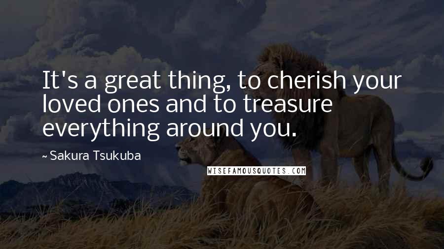 Sakura Tsukuba Quotes: It's a great thing, to cherish your loved ones and to treasure everything around you.