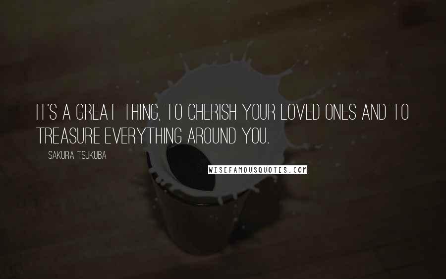 Sakura Tsukuba Quotes: It's a great thing, to cherish your loved ones and to treasure everything around you.