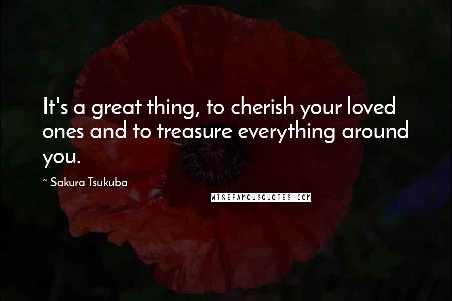 Sakura Tsukuba Quotes: It's a great thing, to cherish your loved ones and to treasure everything around you.