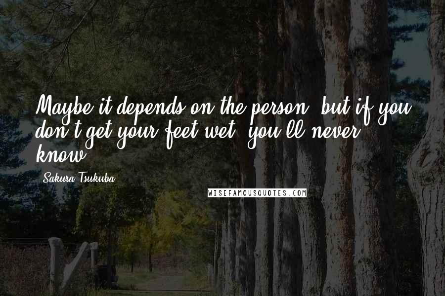 Sakura Tsukuba Quotes: Maybe it depends on the person, but if you don't get your feet wet, you'll never know.