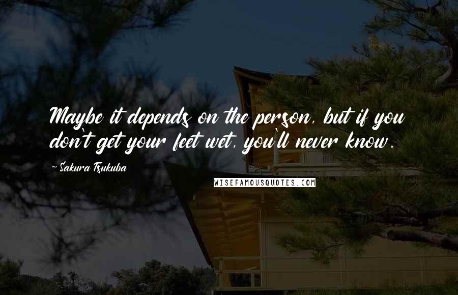 Sakura Tsukuba Quotes: Maybe it depends on the person, but if you don't get your feet wet, you'll never know.