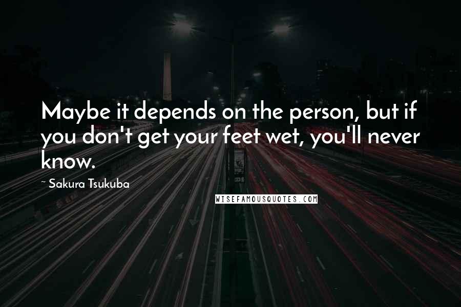 Sakura Tsukuba Quotes: Maybe it depends on the person, but if you don't get your feet wet, you'll never know.