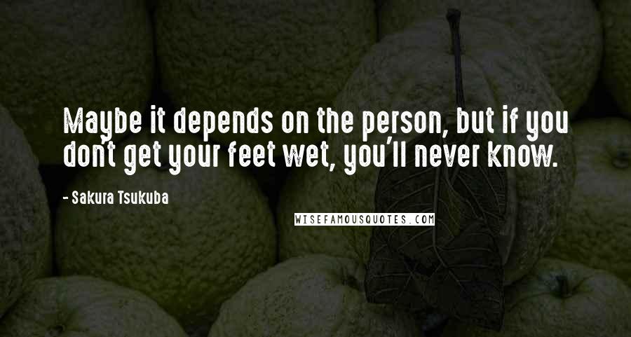 Sakura Tsukuba Quotes: Maybe it depends on the person, but if you don't get your feet wet, you'll never know.