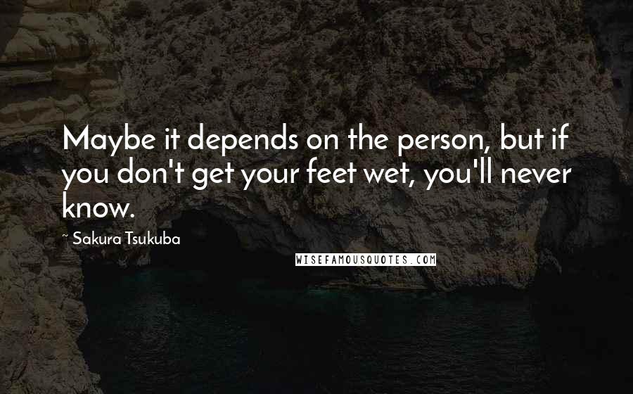 Sakura Tsukuba Quotes: Maybe it depends on the person, but if you don't get your feet wet, you'll never know.