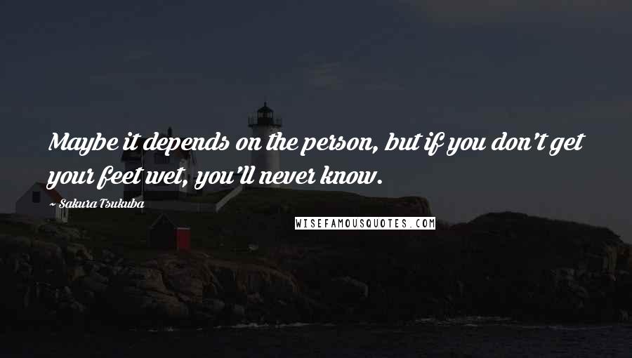 Sakura Tsukuba Quotes: Maybe it depends on the person, but if you don't get your feet wet, you'll never know.