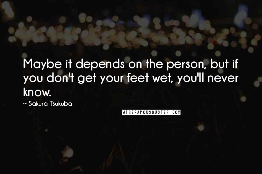 Sakura Tsukuba Quotes: Maybe it depends on the person, but if you don't get your feet wet, you'll never know.