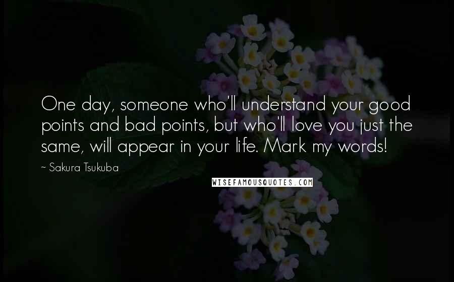 Sakura Tsukuba Quotes: One day, someone who'll understand your good points and bad points, but who'll love you just the same, will appear in your life. Mark my words!