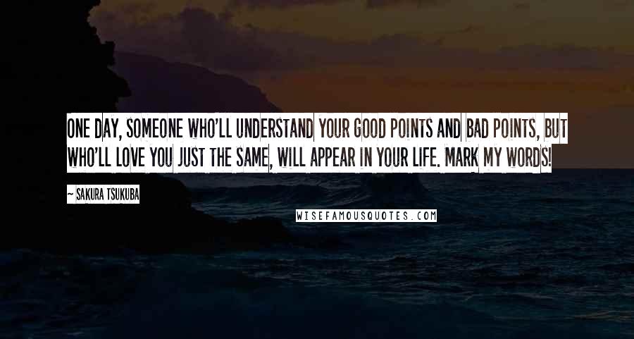 Sakura Tsukuba Quotes: One day, someone who'll understand your good points and bad points, but who'll love you just the same, will appear in your life. Mark my words!