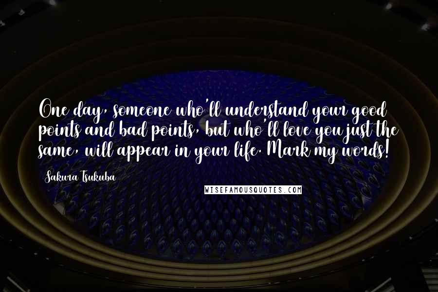 Sakura Tsukuba Quotes: One day, someone who'll understand your good points and bad points, but who'll love you just the same, will appear in your life. Mark my words!