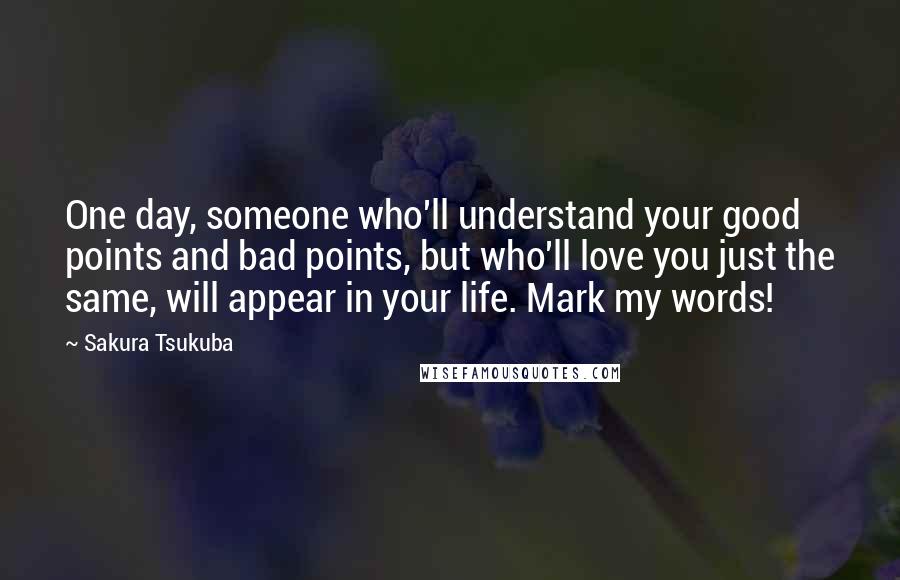 Sakura Tsukuba Quotes: One day, someone who'll understand your good points and bad points, but who'll love you just the same, will appear in your life. Mark my words!