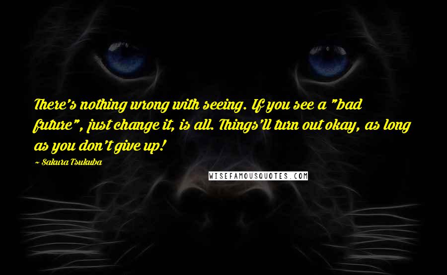 Sakura Tsukuba Quotes: There's nothing wrong with seeing. If you see a "bad future", just change it, is all. Things'll turn out okay, as long as you don't give up!