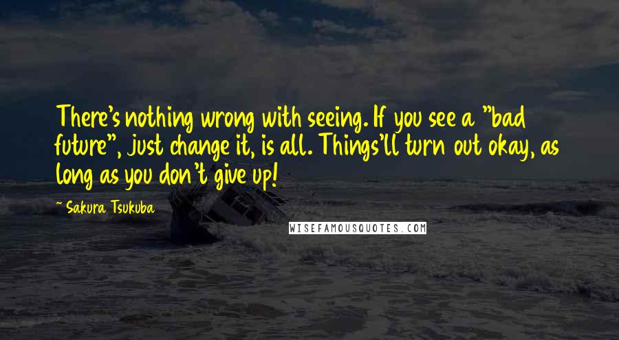 Sakura Tsukuba Quotes: There's nothing wrong with seeing. If you see a "bad future", just change it, is all. Things'll turn out okay, as long as you don't give up!