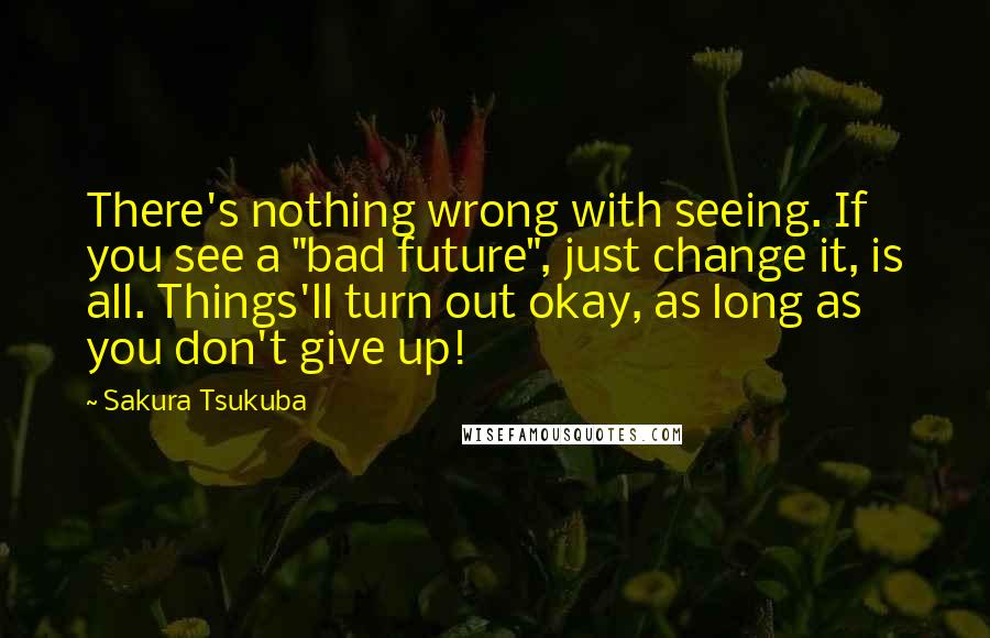 Sakura Tsukuba Quotes: There's nothing wrong with seeing. If you see a "bad future", just change it, is all. Things'll turn out okay, as long as you don't give up!