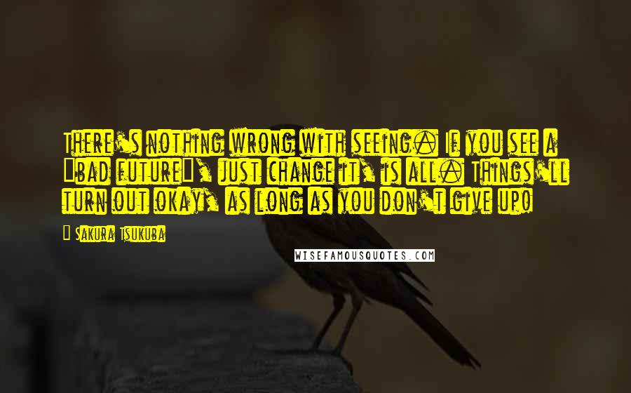 Sakura Tsukuba Quotes: There's nothing wrong with seeing. If you see a "bad future", just change it, is all. Things'll turn out okay, as long as you don't give up!