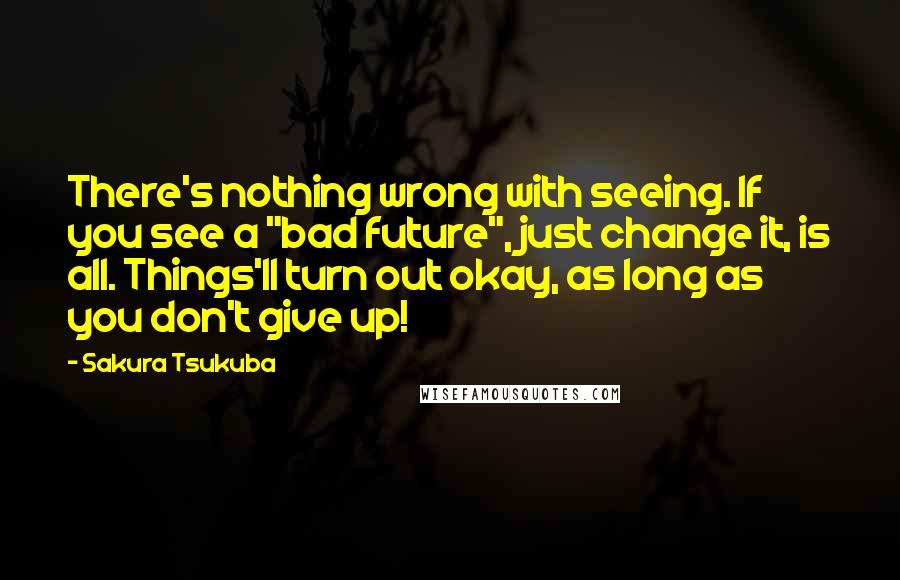 Sakura Tsukuba Quotes: There's nothing wrong with seeing. If you see a "bad future", just change it, is all. Things'll turn out okay, as long as you don't give up!