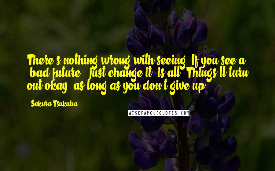 Sakura Tsukuba Quotes: There's nothing wrong with seeing. If you see a "bad future", just change it, is all. Things'll turn out okay, as long as you don't give up!