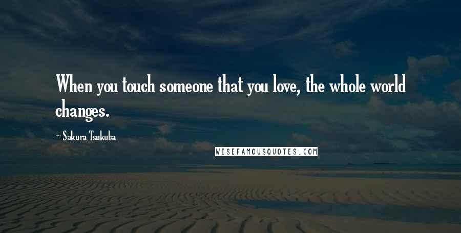 Sakura Tsukuba Quotes: When you touch someone that you love, the whole world changes.