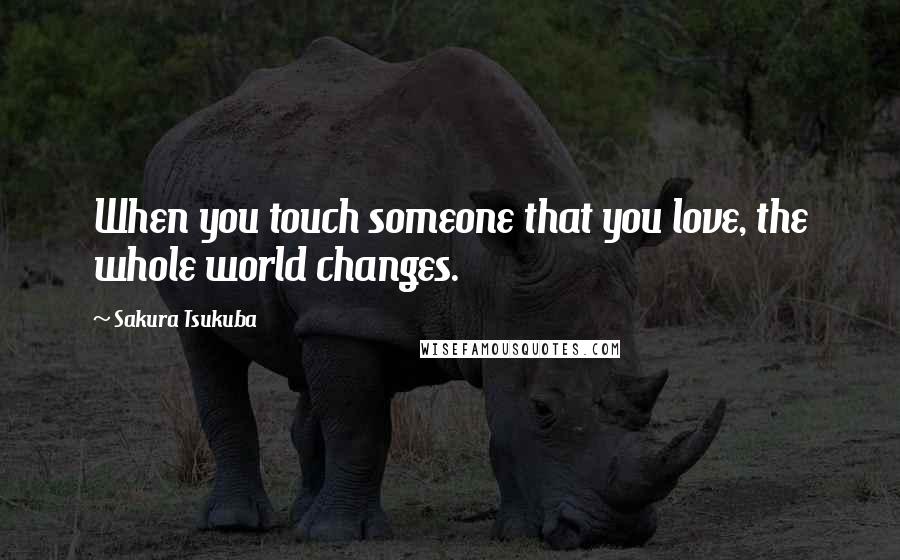 Sakura Tsukuba Quotes: When you touch someone that you love, the whole world changes.