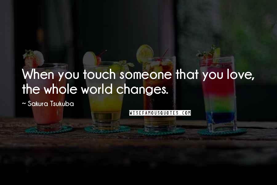 Sakura Tsukuba Quotes: When you touch someone that you love, the whole world changes.