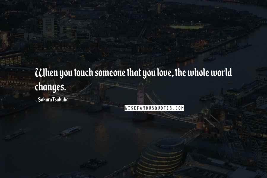 Sakura Tsukuba Quotes: When you touch someone that you love, the whole world changes.