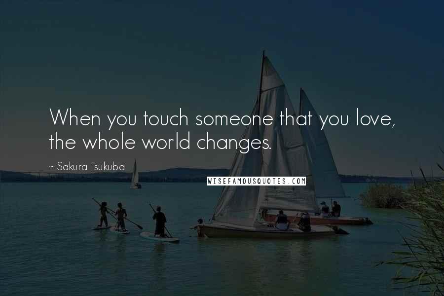 Sakura Tsukuba Quotes: When you touch someone that you love, the whole world changes.