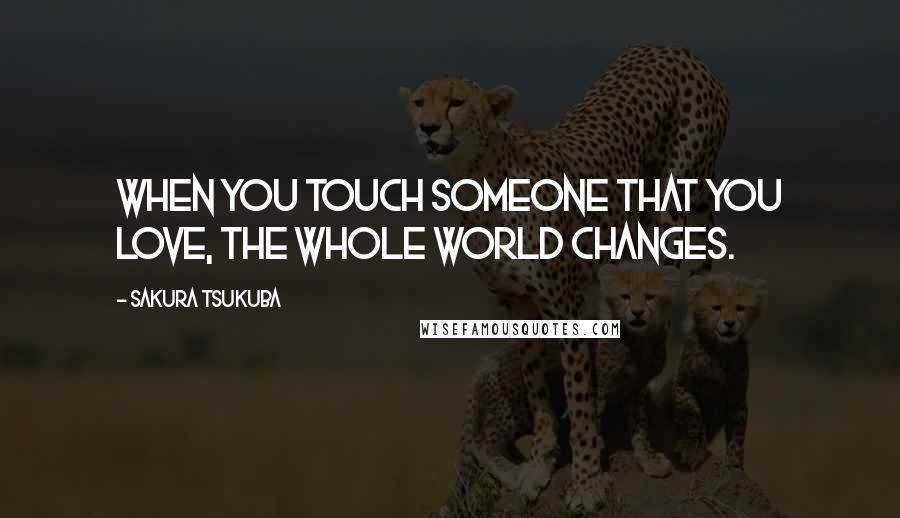 Sakura Tsukuba Quotes: When you touch someone that you love, the whole world changes.