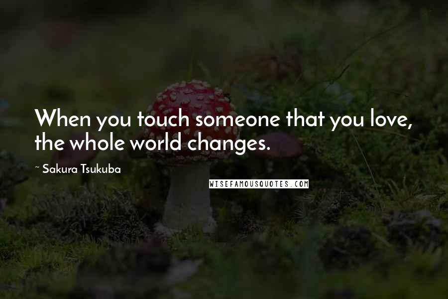 Sakura Tsukuba Quotes: When you touch someone that you love, the whole world changes.