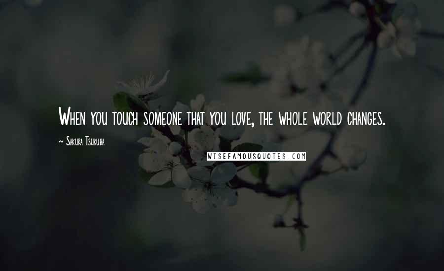 Sakura Tsukuba Quotes: When you touch someone that you love, the whole world changes.