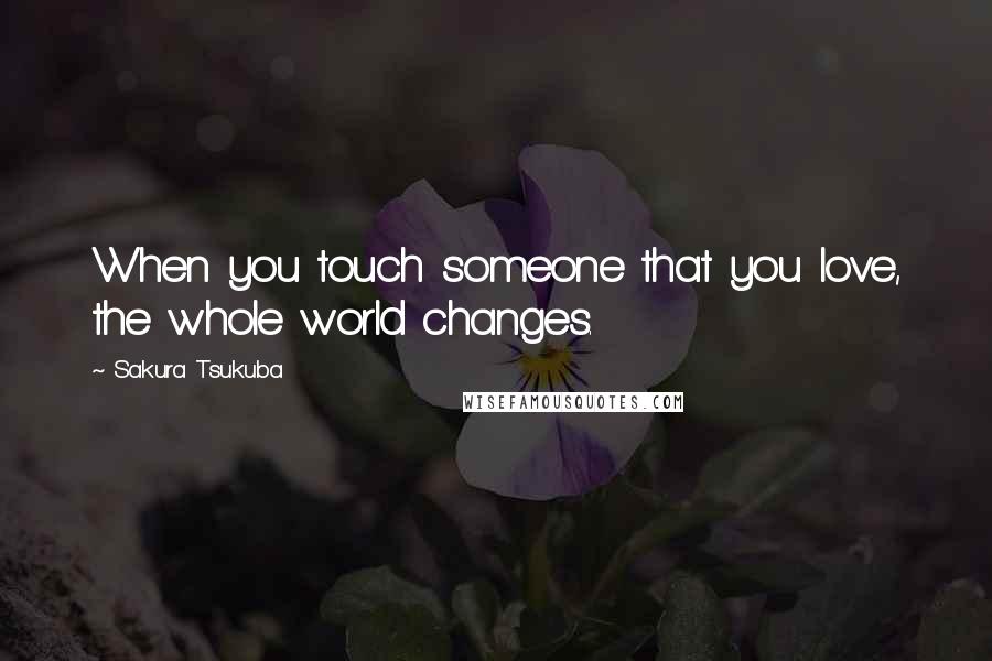 Sakura Tsukuba Quotes: When you touch someone that you love, the whole world changes.