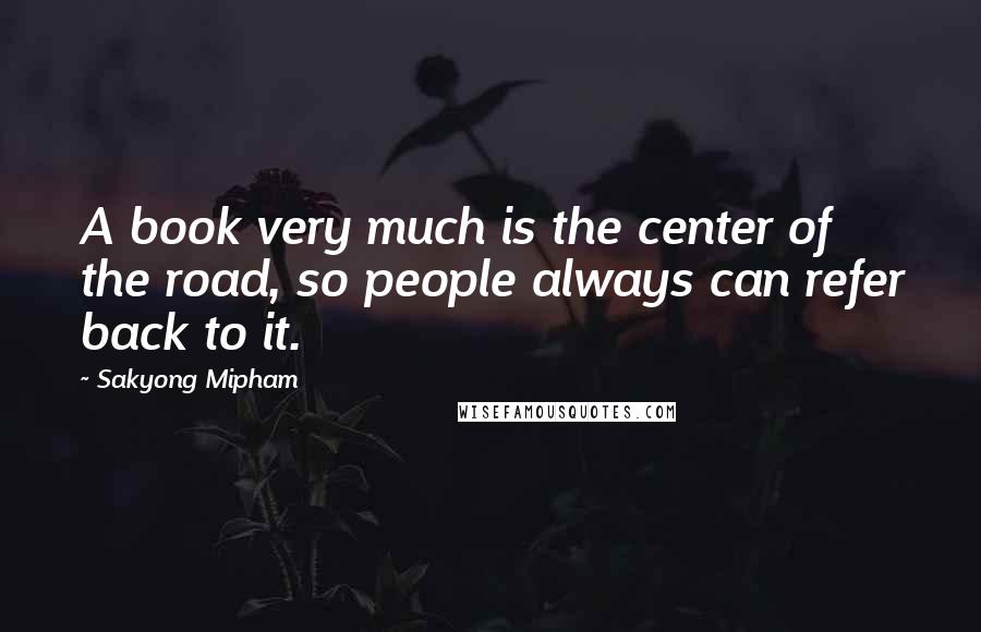 Sakyong Mipham Quotes: A book very much is the center of the road, so people always can refer back to it.