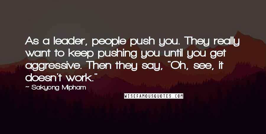 Sakyong Mipham Quotes: As a leader, people push you. They really want to keep pushing you until you get aggressive. Then they say, "Oh, see, it doesn't work."