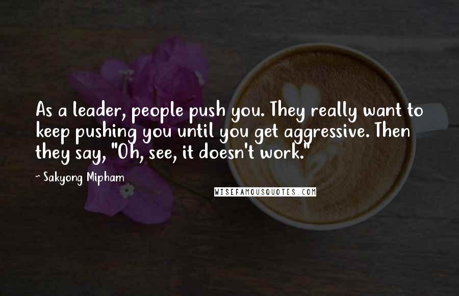 Sakyong Mipham Quotes: As a leader, people push you. They really want to keep pushing you until you get aggressive. Then they say, "Oh, see, it doesn't work."