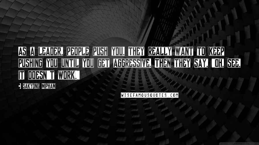 Sakyong Mipham Quotes: As a leader, people push you. They really want to keep pushing you until you get aggressive. Then they say, "Oh, see, it doesn't work."