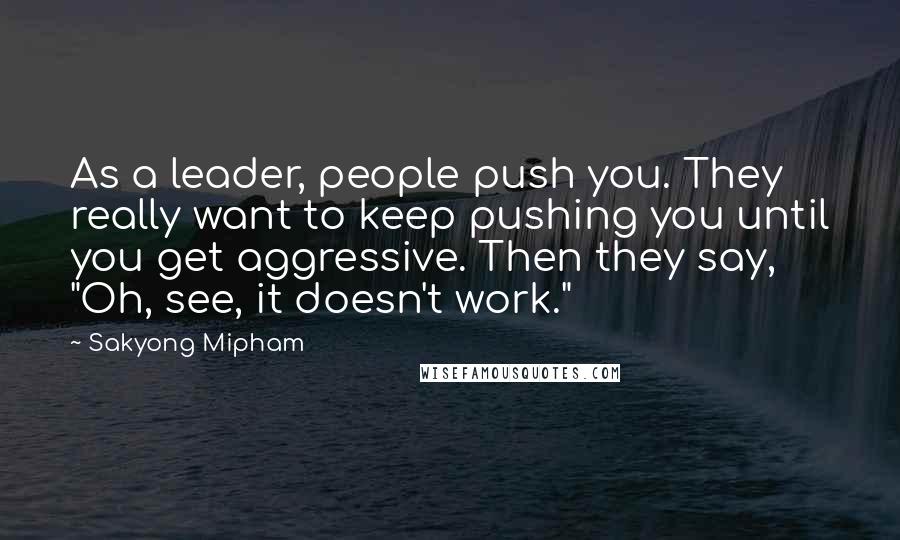 Sakyong Mipham Quotes: As a leader, people push you. They really want to keep pushing you until you get aggressive. Then they say, "Oh, see, it doesn't work."