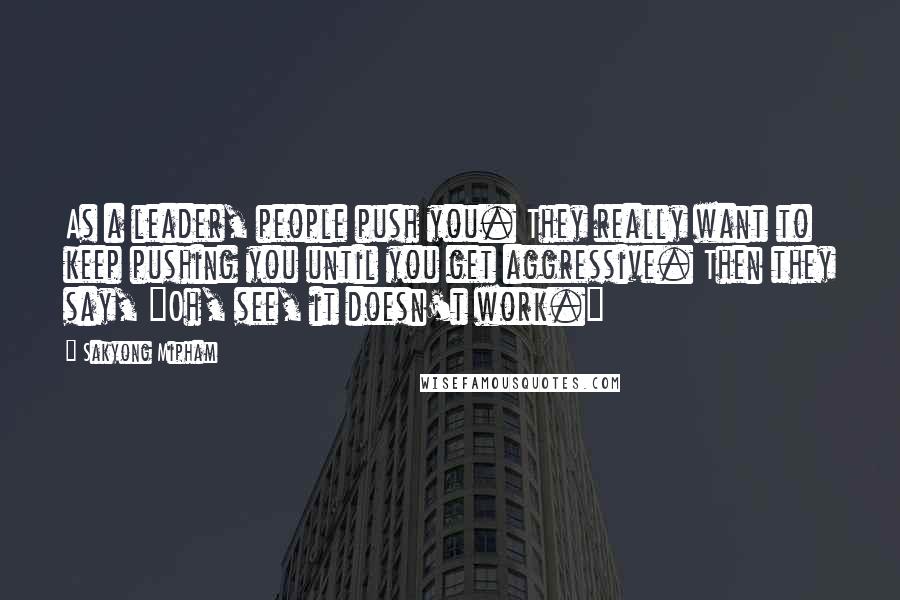 Sakyong Mipham Quotes: As a leader, people push you. They really want to keep pushing you until you get aggressive. Then they say, "Oh, see, it doesn't work."