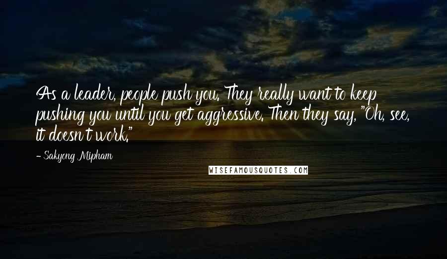 Sakyong Mipham Quotes: As a leader, people push you. They really want to keep pushing you until you get aggressive. Then they say, "Oh, see, it doesn't work."