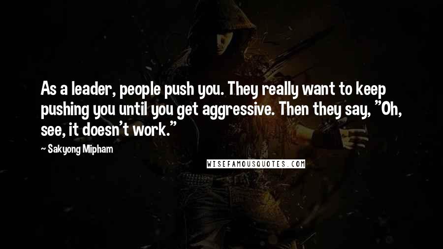 Sakyong Mipham Quotes: As a leader, people push you. They really want to keep pushing you until you get aggressive. Then they say, "Oh, see, it doesn't work."