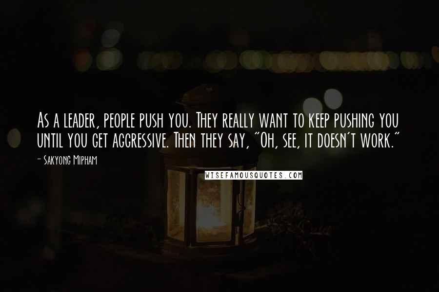 Sakyong Mipham Quotes: As a leader, people push you. They really want to keep pushing you until you get aggressive. Then they say, "Oh, see, it doesn't work."
