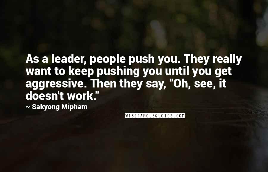 Sakyong Mipham Quotes: As a leader, people push you. They really want to keep pushing you until you get aggressive. Then they say, "Oh, see, it doesn't work."
