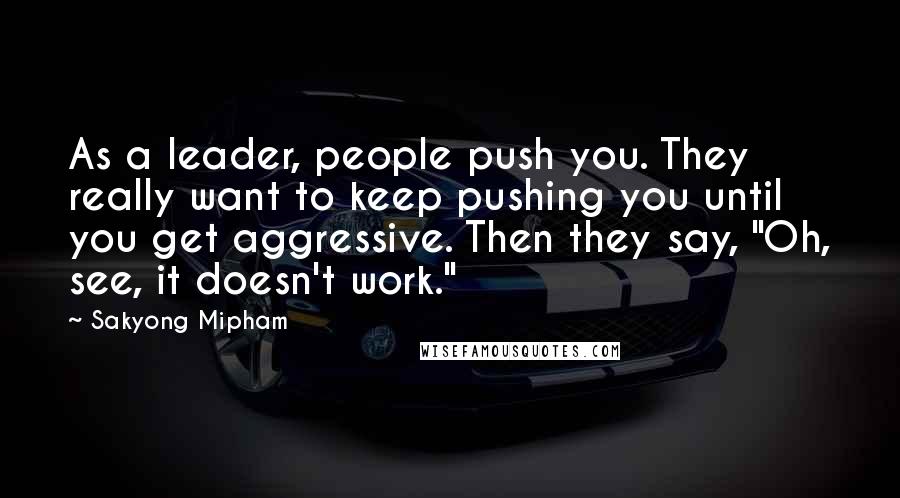 Sakyong Mipham Quotes: As a leader, people push you. They really want to keep pushing you until you get aggressive. Then they say, "Oh, see, it doesn't work."