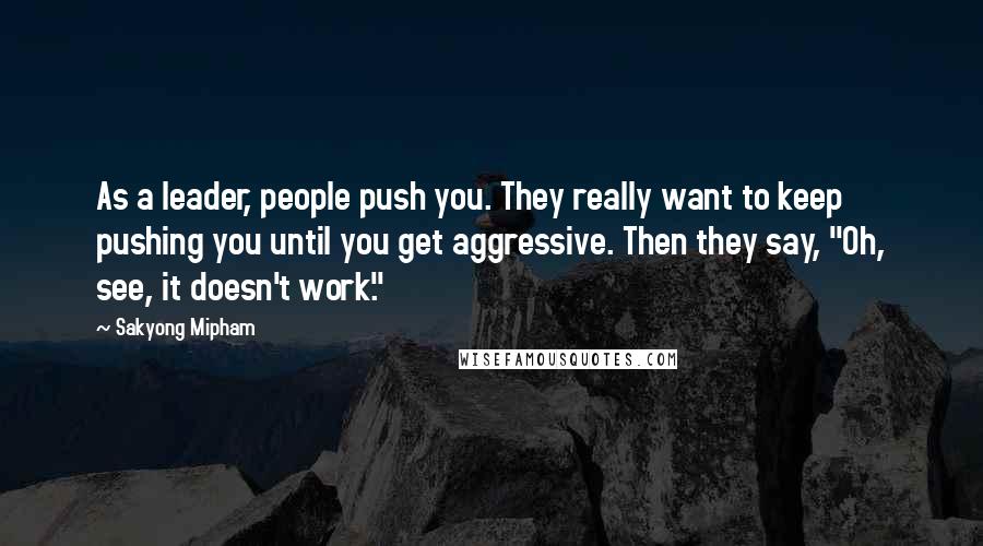 Sakyong Mipham Quotes: As a leader, people push you. They really want to keep pushing you until you get aggressive. Then they say, "Oh, see, it doesn't work."