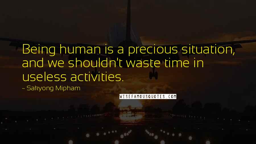 Sakyong Mipham Quotes: Being human is a precious situation, and we shouldn't waste time in useless activities.