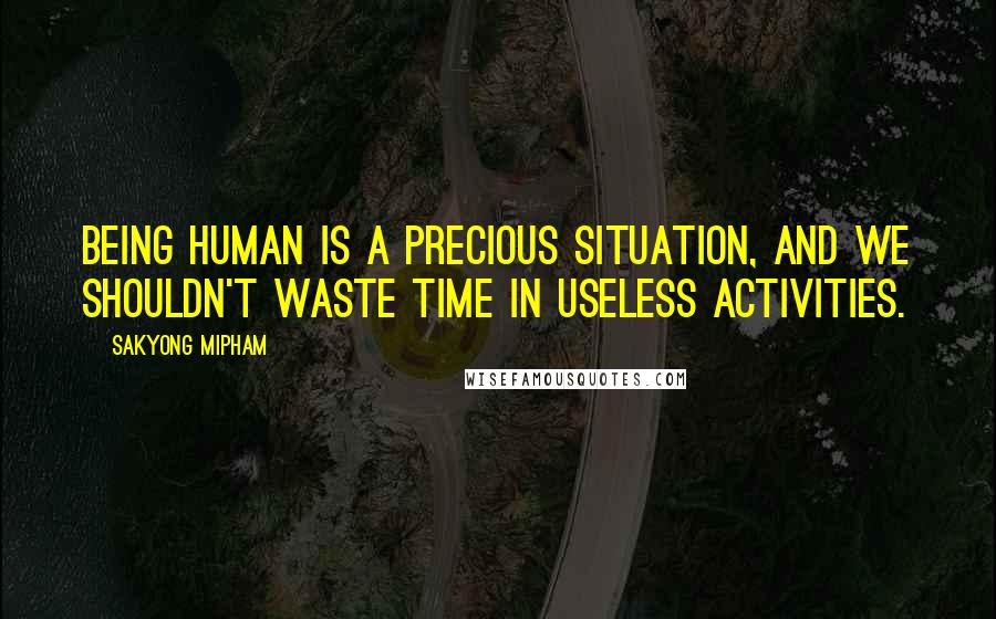 Sakyong Mipham Quotes: Being human is a precious situation, and we shouldn't waste time in useless activities.