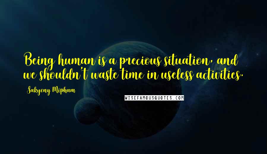 Sakyong Mipham Quotes: Being human is a precious situation, and we shouldn't waste time in useless activities.