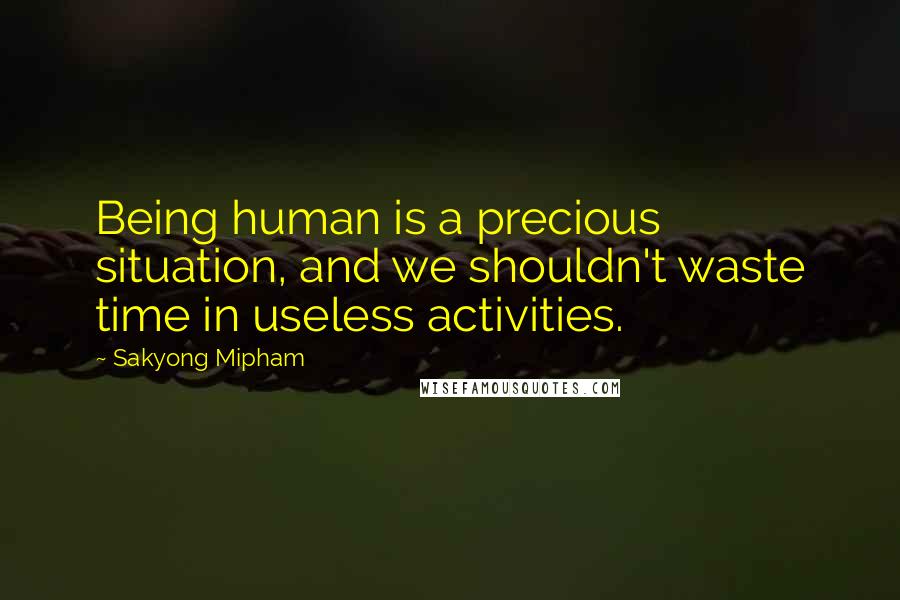 Sakyong Mipham Quotes: Being human is a precious situation, and we shouldn't waste time in useless activities.