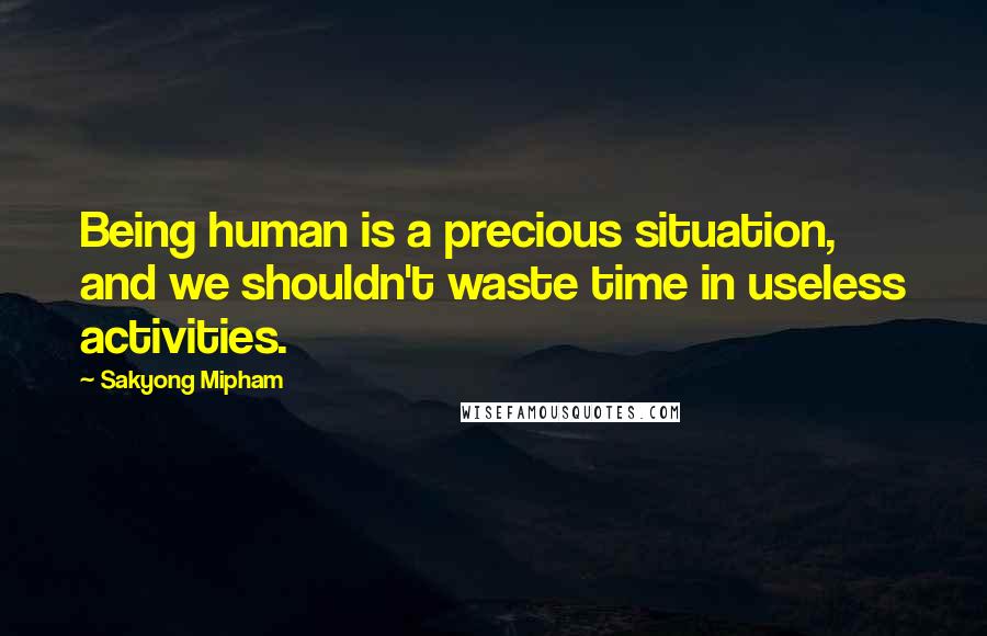 Sakyong Mipham Quotes: Being human is a precious situation, and we shouldn't waste time in useless activities.