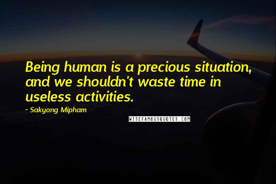 Sakyong Mipham Quotes: Being human is a precious situation, and we shouldn't waste time in useless activities.