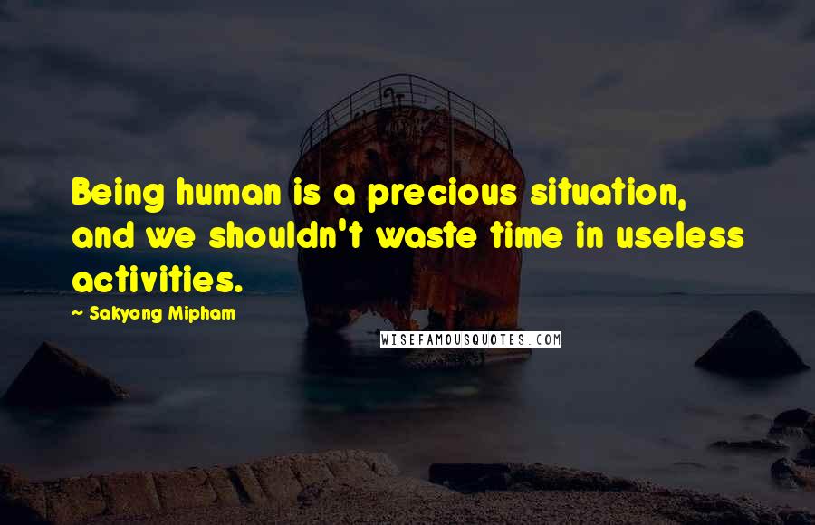 Sakyong Mipham Quotes: Being human is a precious situation, and we shouldn't waste time in useless activities.