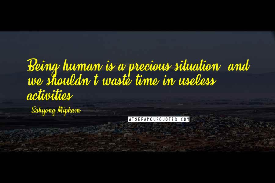 Sakyong Mipham Quotes: Being human is a precious situation, and we shouldn't waste time in useless activities.